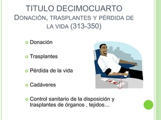 TITULO DECIMOCUARTO
DONACIÓN, TRASPLANTES Y PÉRDIDA DE
LA VIDA (313-350)
 Donación
 Trasplantes
 Pérdida de la vida
 Cadáveres
 Control sanitario de la disposición y
trasplantes de órganos , tejidos…
 