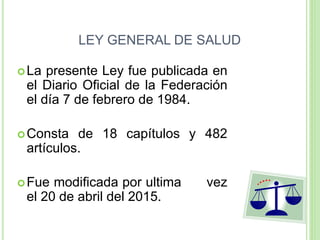 LEY GENERAL DE SALUD
La presente Ley fue publicada en
el Diario Oficial de la Federación
el día 7 de febrero de 1984.
Consta de 18 capítulos y 482
artículos.
Fue modificada por ultima vez
el 20 de abril del 2015.
 