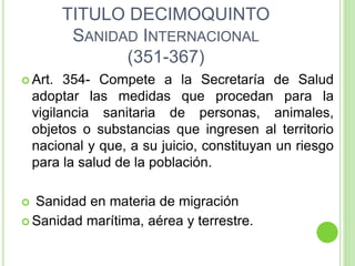 TITULO DECIMOQUINTO
SANIDAD INTERNACIONAL
(351-367)
 Art. 354- Compete a la Secretaría de Salud
adoptar las medidas que procedan para la
vigilancia sanitaria de personas, animales,
objetos o substancias que ingresen al territorio
nacional y que, a su juicio, constituyan un riesgo
para la salud de la población.
 Sanidad en materia de migración
 Sanidad marítima, aérea y terrestre.
 