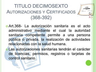 TITULO DECIMOSEXTO
AUTORIZACIONES Y CERTIFICADOS
(368-392)
 Art.368- La autorización sanitaria es el acto
administrativo mediante el cual la autoridad
sanitaria competente permite a una persona
pública o privada, la realización de actividades
relacionadas con la salud humana.
 Las autorizaciones sanitarias tendrán el carácter
de licencias, permisos, registros o tarjetas de
control sanitario.
 