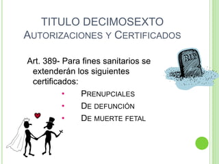 TITULO DECIMOSEXTO
AUTORIZACIONES Y CERTIFICADOS
Art. 389- Para fines sanitarios se
extenderán los siguientes
certificados:
• PRENUPCIALES
• DE DEFUNCIÓN
• DE MUERTE FETAL
 