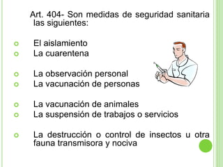 Art. 404- Son medidas de seguridad sanitaria
las siguientes:
 El aislamiento
 La cuarentena
 La observación personal
 La vacunación de personas
 La vacunación de animales
 La suspensión de trabajos o servicios
 La destrucción o control de insectos u otra
fauna transmisora y nociva
 