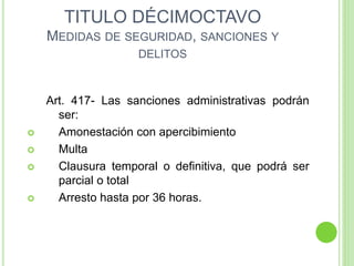 TITULO DÉCIMOCTAVO
MEDIDAS DE SEGURIDAD, SANCIONES Y
DELITOS
Art. 417- Las sanciones administrativas podrán
ser:
 Amonestación con apercibimiento
 Multa
 Clausura temporal o definitiva, que podrá ser
parcial o total
 Arresto hasta por 36 horas.
 