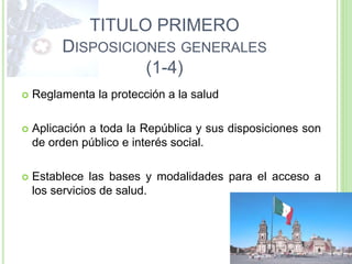 TITULO PRIMERO
DISPOSICIONES GENERALES
(1-4)
 Reglamenta la protección a la salud
 Aplicación a toda la República y sus disposiciones son
de orden público e interés social.
 Establece las bases y modalidades para el acceso a
los servicios de salud.
 