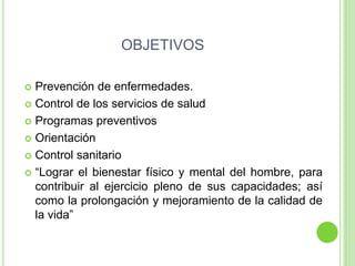 OBJETIVOS
 Prevención de enfermedades.
 Control de los servicios de salud
 Programas preventivos
 Orientación
 Control sanitario
 “Lograr el bienestar físico y mental del hombre, para
contribuir al ejercicio pleno de sus capacidades; así
como la prolongación y mejoramiento de la calidad de
la vida”
 