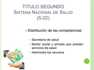 TITULO SEGUNDO
SISTEMA NACIONAL DE SALUD
(5-22)
 Distribución de las competencias:
 Secretaría de salud
 Sector social y privado que presten
servicios de salud
 Administra los recursos
 