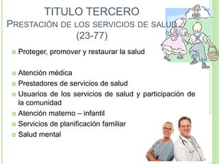 TITULO TERCERO
PRESTACIÓN DE LOS SERVICIOS DE SALUD
(23-77)
 Proteger, promover y restaurar la salud
 Atención médica
 Prestadores de servicios de salud
 Usuarios de los servicios de salud y participación de
la comunidad
 Atención materno – infantil
 Servicios de planificación familiar
 Salud mental
 