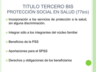 TITULO TERCERO BIS
PROTECCIÓN SOCIAL EN SALUD (77BIS)
 Incorporación a los servicios de protección a la salud,
sin alguna discriminación.
 Integrar sólo a los integrantes del núcleo familiar
 Beneficios de la PSS
 Aportaciones para el SPSS
 Derechos y obligaciones de los beneficiarios
 