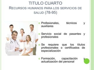 TITULO CUARTO
RECURSOS HUMANOS PARA LOS SERVICIOS DE
SALUD (78-95)
 Profesionales, técnicos y
auxiliares
 Servicio social de pasantes y
profesionales
 Se requiere que los títulos
profesionales o certificados de
especialización
 Formación, capacitación y
actualización del personal
 
