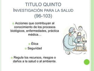TITULO QUINTO
INVESTIGACIÓN PARA LA SALUD
(96-103)
 Acciones que contribuyan al
conocimiento de los procesos
biológicos, enfermedades, práctica
médica…
 Ética
 Seguridad
 Regula los recursos, riesgos o
daños a la salud o al ambiente.
 