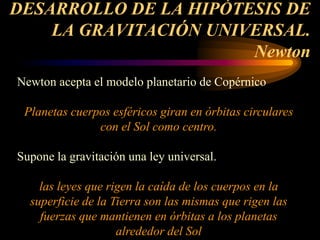 DESARROLLO DE LA HIPÓTESIS DE
LA GRAVITACIÓN UNIVERSAL.
Newton
Newton acepta el modelo planetario de Copérnico
Planetas cuerpos esféricos giran en órbitas circulares
con el Sol como centro.
Supone la gravitación una ley universal.
las leyes que rigen la caída de los cuerpos en la
superficie de la Tierra son las mismas que rigen las
fuerzas que mantienen en órbitas a los planetas
alrededor del Sol
 
