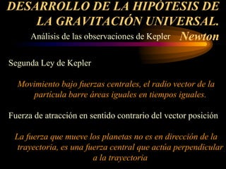 DESARROLLO DE LA HIPÓTESIS DE
LA GRAVITACIÓN UNIVERSAL.
Newton
Análisis de las observaciones de Kepler
Segunda Ley de Kepler
Movimiento bajo fuerzas centrales, el radio vector de la
partícula barre áreas iguales en tiempos iguales.
Fuerza de atracción en sentido contrario del vector posición
La fuerza que mueve los planetas no es en dirección de la
trayectoria, es una fuerza central que actúa perpendicular
a la trayectoria
 