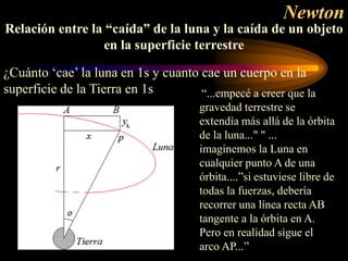 Newton
“...empecé a creer que la
gravedad terrestre se
extendía más allá de la órbita
de la luna..." " ...
imaginemos la Luna en
cualquier punto A de una
órbita....”si estuviese libre de
todas la fuerzas, debería
recorrer una línea recta AB
tangente a la órbita en A.
Pero en realidad sigue el
arco AP...”
Relación entre la “caída” de la luna y la caída de un objeto
en la superficie terrestre
¿Cuánto ‘cae’ la luna en 1s y cuanto cae un cuerpo en la
superficie de la Tierra en 1s
 