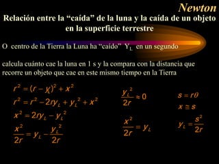 Newton
Relación entre la “caída” de la luna y la caída de un objeto
en la superficie terrestre
O centro de la Tierra la Luna ha “caído” YL en un segundo
calcula cuánto cae la luna en 1 s y la compara con la distancia que
recorre un objeto que cae en este mismo tiempo en la Tierra
2
0
2
L
y
r
≈
2
2
L
x
y
r
=
2
2
L
s r
x s
s
y
r
θ
=
≅
=
 
