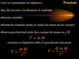 Newton
M
m
F ∝
2
r
M
m
F ∝
2
r
M
m
G
F =
Una vez sustentadas las hipótesis:
•ley del inverso a la distancia al cuadrado
•fuerzas centrales
•distancias tomadas desde el centro de masas de los cuerpos
•fuerza gravitacional entre dos cuerpos de masas m y M
concluye su hipótesis sobre la gravitación universal.
F m M
∝
2
m M
F
r
∝ 2
G m M
F
r
=
 
