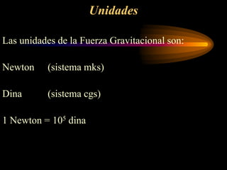 Unidades
Las unidades de la Fuerza Gravitacional son:
Newton (sistema mks)
Dina (sistema cgs)
1 Newton = 105 dina
 