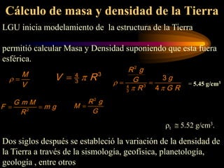 Cálculo de masa y densidad de la Tierra
LGU inicia modelamiento de la estructura de la Tierra
permitió calcular Masa y Densidad suponiendo que esta fuera
esférica.
ρt ≅ 5.52 g/cm3.
Dos siglos después se estableció la variación de la densidad de
la Tierra a través de la sismología, geofísica, planetología,
geología , entre otros
2
G m M
F m g
R
=
2
R g
M
G
=
M
V
ρ =
2
3
4
3
3
4
R g
g
G
R G R
ρ
π π
= = = 5.45 g/cm3
3
4
3
V R
π
=
 