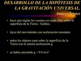 DESARROLLO DE LA HIPÓTESIS DE
LA GRAVITACIÓN UNIVERSAL.
Antecedentes
• leyes que regían los cuerpos en caída libre sobre la
superficie de la Tierra - Galileo,
• leyes del movimiento con aceleración constante,
• todos los objetos caen sobre la superficie de la
Tierra con la misma aceleración g
• se había calculado g = 9.8 m/s2
 