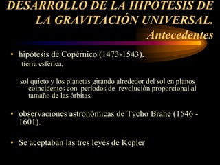 DESARROLLO DE LA HIPÓTESIS DE
LA GRAVITACIÓN UNIVERSAL.
Antecedentes
• hipótesis de Copérnico (1473-1543).
tierra esférica,
sol quieto y los planetas girando alrededor del sol en planos
coincidentes con períodos de revolución proporcional al
tamaño de las órbitas
• observaciones astronómicas de Tycho Brahe (1546 -
1601).
• Se aceptaban las tres leyes de Kepler
 