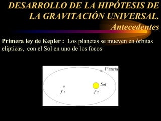 DESARROLLO DE LA HIPÓTESIS DE
LA GRAVITACIÓN UNIVERSAL.
Antecedentes
Primera ley de Kepler : Los planetas se mueven en órbitas
elípticas, con el Sol en uno de los focos
 