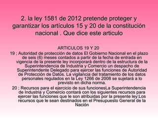 2.2. la ley 1581 de 2012 pretende proteger yla ley 1581 de 2012 pretende proteger y
garantizar los artículos 15 y 20 de la constitucióngarantizar los artículos 15 y 20 de la constitución
nacional . Que dice este articulonacional . Que dice este articulo
ARTICULOS 19 Y 20ARTICULOS 19 Y 20
19 ; Autoridad de protección de datos El Gobierno Nacional en el plazo19 ; Autoridad de protección de datos El Gobierno Nacional en el plazo
de seis (6) meses contados a partir de la fecha de entrada ende seis (6) meses contados a partir de la fecha de entrada en
vigencia de la presente ley incorporará dentro de la estructura de lavigencia de la presente ley incorporará dentro de la estructura de la
Superintendencia de Industria y Comercio un despacho deSuperintendencia de Industria y Comercio un despacho de
Superintendente Delegado para ejercer las funciones de AutoridadSuperintendente Delegado para ejercer las funciones de Autoridad
de Protección de Datos. La vigilancia del tratamiento de los datosde Protección de Datos. La vigilancia del tratamiento de los datos
personales regulados en la Ley 1266 de 2008 se sujetará a lopersonales regulados en la Ley 1266 de 2008 se sujetará a lo
previsto en dicha norma.previsto en dicha norma.
20 ; Recursos para el ejercicio de sus funcionesLa Superintendencia20 ; Recursos para el ejercicio de sus funcionesLa Superintendencia
de Industria y Comercio contará con los siguientes recursos parade Industria y Comercio contará con los siguientes recursos para
ejercer las funciones que le son atribuidas por la presente ley:Losejercer las funciones que le son atribuidas por la presente ley:Los
recursos que le sean destinados en el Presupuesto General de larecursos que le sean destinados en el Presupuesto General de la
NaciónNación
 
