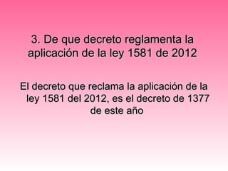 3. De que decreto reglamenta la3. De que decreto reglamenta la
aplicación de la ley 1581 de 2012aplicación de la ley 1581 de 2012
El decreto que reclama la aplicación de laEl decreto que reclama la aplicación de la
ley 1581 del 2012, es el decreto de 1377ley 1581 del 2012, es el decreto de 1377
de este añode este año
 