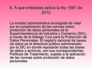 5. A que entidades aplica la ley 1581 de5. A que entidades aplica la ley 1581 de
20122012
La entidad administrativa encargada de velarLa entidad administrativa encargada de velar
por el cumplimiento de las normas sobrepor el cumplimiento de las normas sobre
protección de datos personales es laprotección de datos personales es la
Superintendencia de Industria y Comercio (SIC),Superintendencia de Industria y Comercio (SIC),
a través de la Delega Tura para la Protección dea través de la Delega Tura para la Protección de
Datos Personales. El registro nacional de basesDatos Personales. El registro nacional de bases
de datos es el directorio público administradode datos es el directorio público administrado
por la SIC en donde reposarán todas las basespor la SIC en donde reposarán todas las bases
de datos y archivos, con sus correspondientesde datos y archivos, con sus correspondientes
Políticas de Tratamiento, sujetas a la aplicaciónPolíticas de Tratamiento, sujetas a la aplicación
de las normas sobre protección de datosde las normas sobre protección de datos
personalespersonales
 