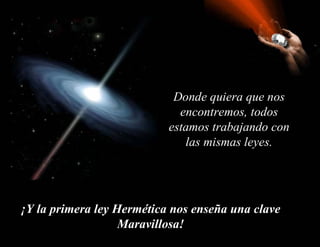 Donde quiera que nos encontremos, todos estamos trabajando con las mismas leyes.   ¡Y la primera ley Hermética nos enseña una clave Maravillosa! 