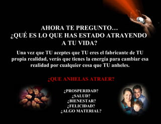 AHORA TE PREGUNTO… ¿QUÉ ES LO QUE HAS ESTADO ATRAYENDO  A TU VIDA? Una vez que TU aceptes que TU eres el fabricante de TU propia realidad, verás que tienes la energía para cambiar esa realidad por cualquier cosa que TU anheles. ¿QUE ANHELAS ATRAER? ¿PROSPERIDAD? ¿SALUD? ¿BIENESTAR? ¿FELICIDAD? ¿ALGO MATERIAL? 