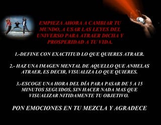 1.-DEFINE CON EXACTITUD LO QUE QUIERES ATRAER. 2.- HAZ UNA IMAGEN MENTAL DE AQUELLO QUE ANHELAS ATRAER, ES DECIR, VISUALIZA LO QUE QUIERES. 3.- ESCOGE UNA HORA DEL DÍA PARA PASAR DE 5 A 15 MINUTOS SEGUIDOS, SIN HACER NADA MAS QUE VISUALIZAR NITIDAMENTE TU OBJETIVO.  PON EMOCIONES EN TU MEZCLA Y AGRADECE EMPIEZA AHORA A CAMBIAR TU MUNDO, A USAR LAS LEYES DEL UNIVERSO PARA ATRAER DICHA Y PROSPERIDAD A TU VIDA. 