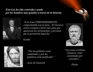 Esta Ley ha sido conocida y usada  por los hombres mas grandes a través de la historia. “ Si tu estas VERDADERAMENTE comprometido con tu meta... El Universo entero conspira a favor tuyo para que aparezcan los instrumentos y personas, que te permitirán lograrla.”  Goethe “ Las cosas en última instancia, están constituidas por conceptos”. Platón “ Por tus palabras serás condenado, y por tus palabras serás justificado.” Jesús de Nazareth 