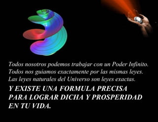 Y EXISTE UNA FORMULA PRECISA PARA LOGRAR DICHA Y PROSPERIDAD EN TU VIDA.   Todos nosotros podemos trabajar con un Poder Infinito.  Todos nos guiamos exactamente por las mismas leyes.  Las leyes naturales del Universo son leyes exactas.  
