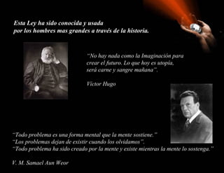Esta Ley ha sido conocida y usada
por los hombres mas grandes a través de la historia.


                              “No hay nada como la Imaginación para
                              crear el futuro. Lo que hoy es utopía,
                              será carne y sangre mañana”.

                              Víctor Hugo




“Todo problema es una forma mental que la mente sostiene.”
“Los problemas dejan de existir cuando los olvidamos”.
“Todo problema ha sido creado por la mente y existe mientras la mente lo sostenga.”

V. M. Samael Aun Weor
 