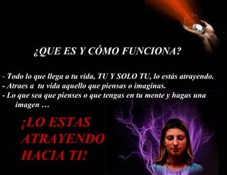 ¿QUE ES Y CÓMO FUNCIONA?

- Todo lo que llega a tu vida, TU Y SOLO TU, lo estás atrayendo.
- Atraes a tu vida aquello que piensas o imaginas.
- Lo que sea que pienses o que tengas en tu mente y hagas una
   Kimagen …

     ¡LO ESTAS
     ATRAYENDO
     HACIA TI!
 