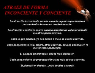 ATRAES DE FORMA
INCONCIENTE Y CONCIENTE
   La atracción inconciente sucede cuando dejamos que nuestros
              pensamientos funcionen mecánicamente.

 La atracción conciente ocurre cuando manejamos voluntariamente
                      nuestros pensamientos.

    Todo lo que piensas, ya sea bueno o malo, lo atraes a tu vida.

 Cada pensamiento feliz, alegre, atrae a tu vida, aquello positivo en lo
                      que tu estás pensando:

            Si piensas en bienestar, atraes mas bienestar.

   Cada pensamiento de preocupación atrae más de eso a tu vida:

            Si piensas en deudas….mas deudas atraerás.
 