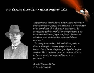 UNA ÚLTIMA E IMPORTANTE RECOMENDACIÓN



                “Aquellos que enseñan a la humanidad a hacer uso
                de determinadas fuerzas sin impulsar a elevarse a un
                nivel moral mas alto, obran sin conciencia. Se
                asemejan a padres irreflexivos que permiten a los
                niños inconscientes jugar con fuego. Este no los
                alumbra, solo los incendia, reduciéndolos a
                cenizas.”
                “La energía mental es dádiva de Dios y solo se
                debe utilizar para buenos propósitos y con
                buenas intenciones. Es justo que el pobre mejore
                su situación económica, pero no es justo utilizar
                la fuerza mental para perjudicar a otras
                personas.”

                Arnold Krumm-Heller
                V. M. Huiracocha
 
