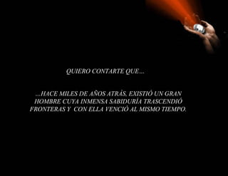 QUIERO CONTARTE QUE…


 …HACE MILES DE AÑOS ATRÁS, EXISTIÓ UN GRAN
 HOMBRE CUYA INMENSA SABIDURÍA TRASCENDIÓ
FRONTERAS Y CON ELLA VENCIÓ AL MISMO TIEMPO.
 