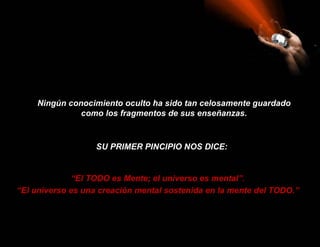 Ningún conocimiento oculto ha sido tan celosamente guardado
              como los fragmentos de sus enseñanzas.



                   SU PRIMER PINCIPIO NOS DICE:


              “El TODO es Mente; el universo es mental”.
“El universo es una creación mental sostenida en la mente del TODO.”
 