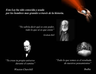 Esta Ley ha sido conocida y usada
por los hombres mas grandes a través de la historia.




            “No sabría decir qué es este poder,
                  todo lo que sé es que existe”

                                    Graham Bell




“Tu creas tu propio universo                      “Todo lo que somos es el resultado
         durante el camino”                              de nuestros pensamientos”

        Winston Churchill                                                    Budha
 
