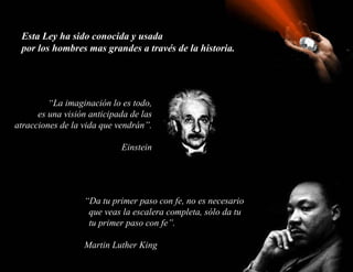 Esta Ley ha sido conocida y usada
 por los hombres mas grandes a través de la historia.




         “La imaginación lo es todo,
      es una visión anticipada de las
atracciones de la vida que vendrán”.

                            Einstein




                  “Da tu primer paso con fe, no es necesario
                   que veas la escalera completa, sólo da tu
                   tu primer paso con fe”.

                  Martin Luther King
 