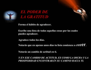 EL PODER DE
  LA GRATITUD
Forma el hábito de agradecer.

Escribe una lista de todas aquellas cosas por las cuales
puedes agradecer.

Agradece todos los días.

Notarás que en apenas unos días tu lista comienza a crec   er.
Notarás un cambio de actitud en ti.

Y EN ESE CAMBIO DE ACTITUD, ES COMO LA DICHA Y LA
PROSPERIDAD ENCONTRARÁN SU CAMINO HACIA TI.
 