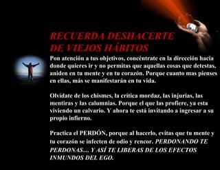 RECUERDA DESHACERTE
DE VIEJOS HÁBITOS
Pon atención a tus objetivos, concéntrate en la dirección hacia
donde quieres ir y no permitas que aquellas cosas que detestas,
aniden en tu mente y en tu corazón. Porque cuanto mas pienses
en ellas, más se manifestarán en tu vida.

Olvídate de los chismes, la crítica mordaz, las injurias, las
mentiras y las calumnias. Porque el que las profiere, ya esta
viviendo un calvario. Y ahora te está invitando a ingresar a su
propio infierno.

Practica el PERDÓN, porque al hacerlo, evitas que tu mente y
tu corazón se infecten de odio y rencor. PERDONANDO TE
PERDONAS… Y ASÍ TE LIBERAS DE LOS EFECTOS
INMUNDOS DEL EGO.
 