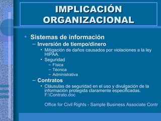 IMPLICACIÓN ORGANIZACIONAL Sistemas de información  Inversión de tiempo/dinero Mitigación de daños causados por violaciones a la ley HIPAA. Seguridad Física Técnica Administrativa Contratos Cláusulas de seguridad en el uso y divulgación de la información protegida claramente especificadas.  F:\Contrato.doc Office for Civil Rights - Sample Business Associate Contract Provisions 