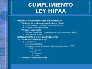 CUMPLIMIENTO LEY HIPAA Políticas y procedimientos de privacidad  Estándar de mínimo necesario  (Privacy Rule) Límite en el uso y divulgación de la información Códigos de confidencialidad Personal capacitado  Revisión de políticas y procedimientos, según enmiendas a la ley Aclaración de dudas Entrenamiento a nivel organizacional   Especificaciones de la ley Aplicabilidad Funciones cobijadas Penalidad en caso de violación a las disposiciones de HIPAA Civil Monetaria Criminal Demandas Prisión Sanciones administrativas  