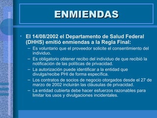ENMIENDAS El 14/08/2002 el Departamento de Salud Federal (DHHS) emitió enmiendas a la Regla Final: Es voluntario que el proveedor solicite el consentimiento del individuo. Es obligatorio obtener recibo del individuo de que recibió la notificación de las políticas de privacidad. La autorización puede identificar a la entidad que divulga/recibe PHI de forma específica. Los contratos de socios de negocio otorgados desde el 27 de marzo de 2002 incluirán las cláusulas de privacidad. La entidad cubierta debe hacer esfuerzos razonables para limitar los usos y divulgaciones incidentales. 