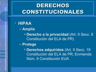 DERECHOS CONSTITUCIONALES HIPAA Amplía Derecho a la privacidad  (Art. II Secc. 8 Constitución del ELA de PR) Protege Derechos adquiridos  (Art. II Secc. 19 Constitución del ELA de PR; Enmienda Núm. 9 Constitución EUA 