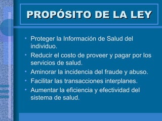 PROPÓSITO DE LA LEY Proteger la Información de Salud del individuo. Reducir el costo de proveer y pagar por los servicios de salud. Aminorar la incidencia del fraude y abuso. Facilitar las transacciones interplanes. Aumentar la eficiencia y efectividad del sistema de salud. 