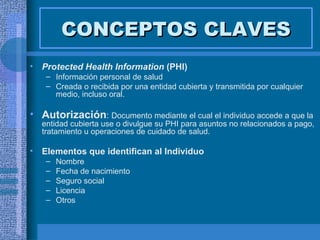 CONCEPTOS CLAVES Protected Health Information   (PHI) Información personal de salud Creada o recibida por una entidad cubierta y transmitida por cualquier medio, incluso oral. Autorización :  Documento mediante el cual el individuo accede a que la entidad cubierta use o divulgue su PHI para asuntos no relacionados a pago, tratamiento u operaciones de cuidado de salud. Elementos que identifican al Individuo Nombre Fecha de nacimiento Seguro social Licencia Otros 