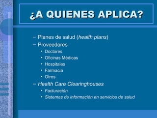 ¿A QUIENES APLICA? Planes de salud ( health plans ) Proveedores  Doctores Oficinas Médicas Hospitales Farmacia Otros  Health Care Clearinghouses Facturación Sistemas de información en servicios de salud 