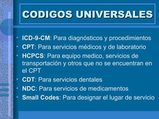CODIGOS UNIVERSALES ICD-9-CM : Para diagnósticos y procedimientos CPT : Para servicios médicos y de laboratorio HCPCS : Para equipo medico, servicios de transportación y otros que no se encuentran en el CPT CDT : Para servicios dentales NDC : Para servicios de medicamentos Small Codes : Para designar el lugar de servicio 